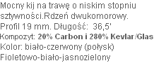 Mocny kij na trawę o niskim stopniu 
sztywności.Rdzeń dwukomorowy. 
Profil 19 mm. Długość:  36,5’ 
Kompozyt: 20% Carbon i 280% Kevlar/Glas
Kolor: biało-czerwony (połysk) 
Fioletowo-biało-jasnozielony

